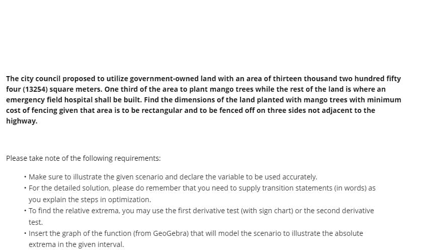 The city council proposed to utilize government-owned land with an area of thirteen thousand two hundred fifty
four (13254) square meters. One third of the area to plant mango trees while the rest of the land is where an
emergency field hospital shall be built. Find the dimensions of the land planted with mango trees with minimum
cost of fencing given that area is to be rectangular and to be fenced off on three sides not adjacent to the
highway.
Please take note of the following requirements:
• Make sure to illustrate the given scenario and declare the variable to be used accurately.
• For the detailed solution, please do remember that you need to supply transition statements (in words) as
you explain the steps in optimization.
• To find the relative extrema, you may use the first derivative test (with sign chart) or the second derivative
test.
• Insert the graph of the function (from GeoGebra) that will model the scenario to illustrate the absolute
extrema in the given interval.