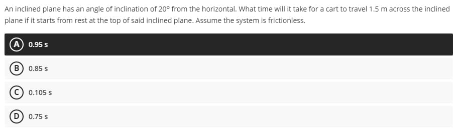 An inclined plane has an angle of inclination of 20° from the horizontal. What time will it take for a cart to travel 1.5 m across the inclined
plane if it starts from rest at the top of said inclined plane. Assume the system is frictionless.
(A) 0.95 S
(B) 0.85 S
0.105 s
D) 0.75 s