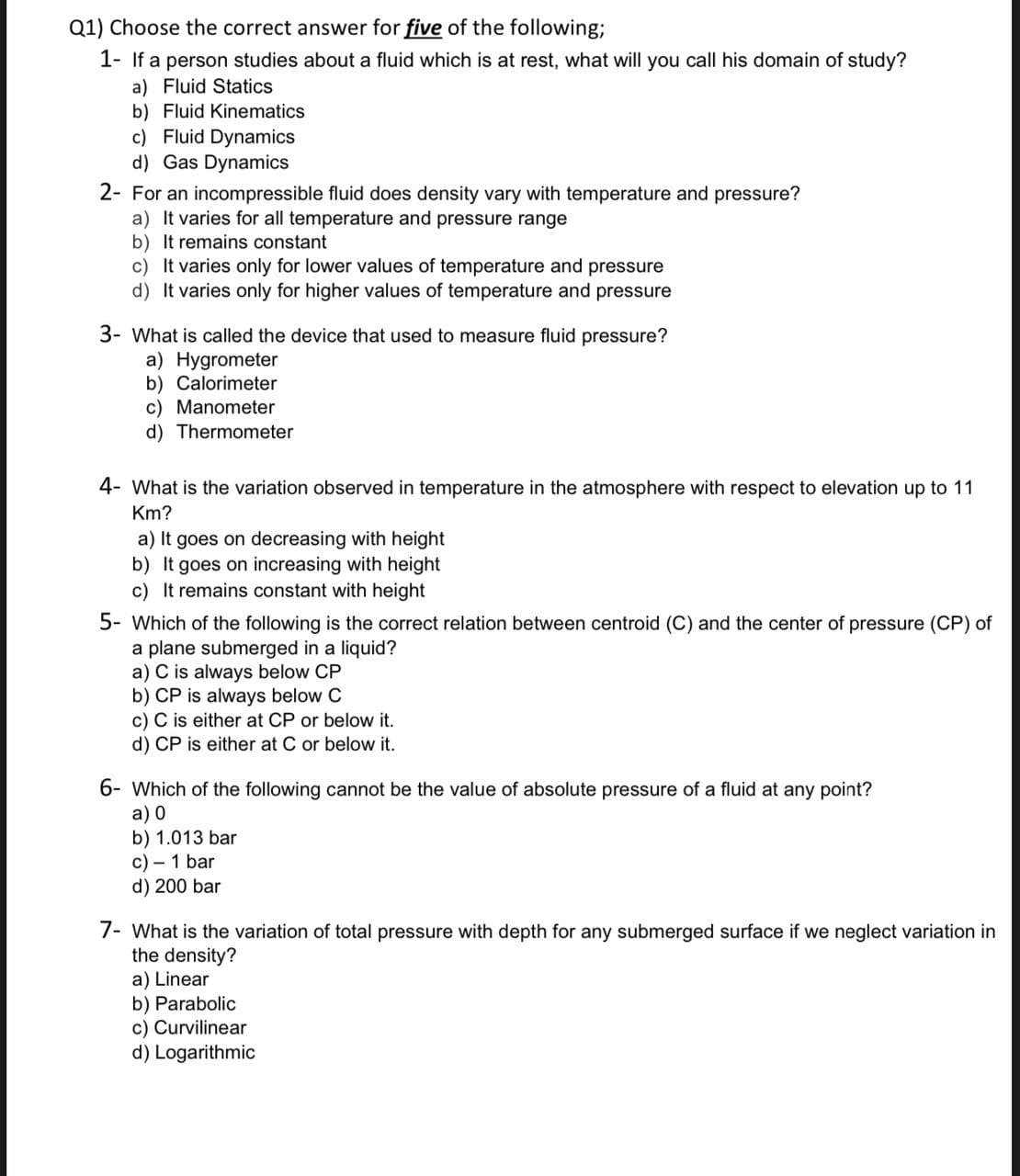 Q1) Choose the correct answer for five of the following;
1- If a person studies about a fluid which is at rest, what will you call his domain of study?
a) Fluid Statics
b) Fluid Kinematics
c) Fluid Dynamics
d) Gas Dynamics
2- For an incompressible fluid does density vary with temperature and pressure?
a) It varies for all temperature and pressure range
b) It remains constant
c) It varies only for lower values of temperature and pressure
d) It varies only for higher values of temperature and pressure
3- What is called the device that used to measure fluid pressure?
a) Hygrometer
b) Calorimeter
c) Manometer
d) Thermometer
4- What is the variation observed in temperature in the atmosphere with respect to elevation up to 11
Km?
a) It goes on decreasing with height
b) It goes on increasing with height
c) It remains constant with height
5- Which of the following is the correct relation between centroid (C) and the center of pressure (CP) of
a plane submerged in a liquid?
a) C is always below CP
b) CP is always below C
c) C is either at CP or below it.
d) CP is either at C or below it.
6- Which of the following cannot be the value of absolute pressure of a fluid at any point?
a) 0
b) 1.013 bar
c) - 1 bar
d) 200 bar
7- What is the variation of total pressure with depth for any submerged surface if we neglect variation in
the density?
a) Linear
b) Parabolic
c) Curvilinear
d) Logarithmic