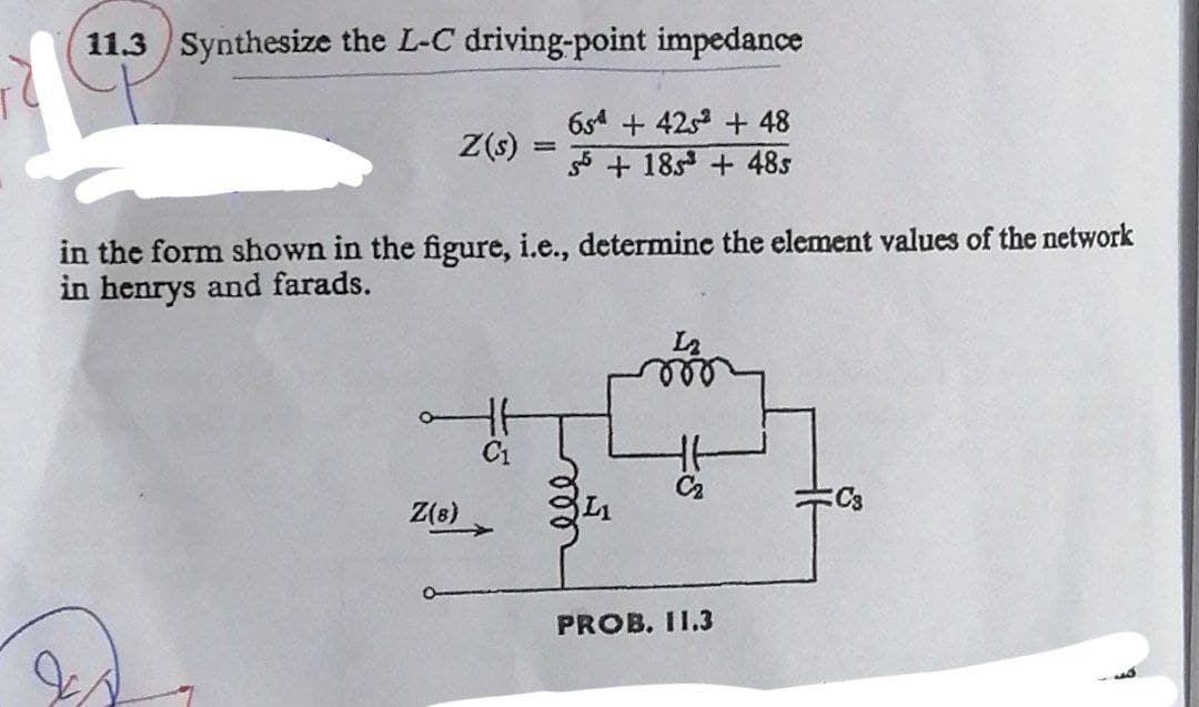 11.3 Synthesize the L-C driving-point impedance
Z(s):
=
in the form shown in the figure, i.e., determine the element values of the network
in henrys and farads.
H
Z(8)
654 + 4252 + 48
55+ 185³ +48s
C₂
PROB. 11.3
C3