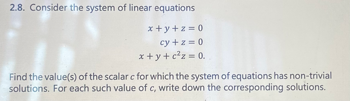 2.8. Consider the system of linear equations
x+y+z = 0
cy + z = 0
x+y+c²z = 0.
Find the value(s) of the scalar c for which the system of equations has non-trivial
solutions. For each such value of c, write down the corresponding solutions.