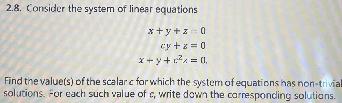 2.8. Consider the system of linear equations
x+y+z=0
cy + z = 0
x+y+c²z = 0.
Find the value(s) of the scalar c for which the system of equations has non-trivial
solutions. For each such value of c, write down the corresponding solutions.