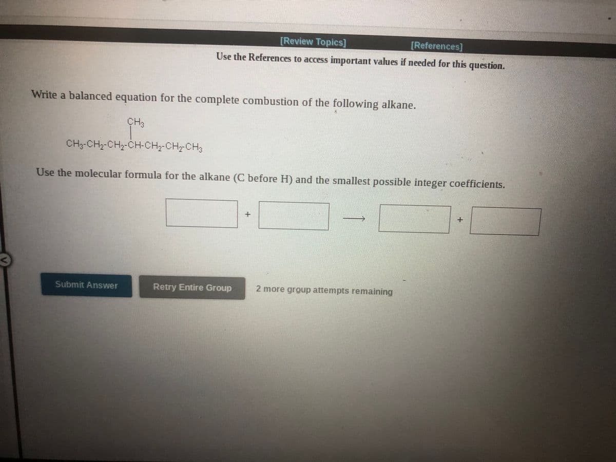 [Review Topics]
[References]
Use the References to access important values if needed for this question.
Write a balanced equation for the complete combustion of the following alkane.
CH3
CH3-CH3-CH2-CH-CH2-CH-CH3
Use the molecular formula for the alkane (C before H) and the smallest possible integer coefficients.
Submit Answer
Retry Entire Group
2 more group attempts remaining
+.
