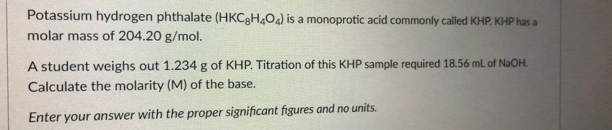 Potassium hydrogen phthalate (HKC3H4O4) is a monoprotic acid commonly called KHP. KHP has a
molar mass of 204.20 g/mol.
A student weighs out 1.234 g of KHP. Titration of this KHP sample required 18.56 mL of NaOH.
Calculate the molarity (M) of the base.
Enter your answer with the proper significant figures and no units.
