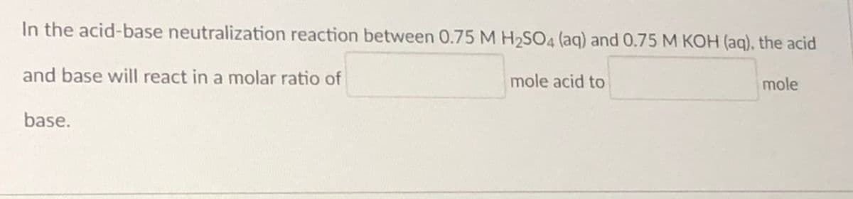 In the acid-base neutralization reaction between 0.75 M H2SO4 (aq) and 0.75 M KOH (aq), the acid
and base will react in a molar ratio of
mole acid to
mole
base.
