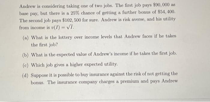 Andrew is considering taking one of two jobs. The first job pays $90,000 as
base pay, but there is a 25% chance of getting a further bonus of $54,400.
The second job pays $102, 500 for sure. Andrew is risk averse, and his utility
from income is v(I) = √I.
(a) What is the lottery over income levels that Andrew faces if he takes
the first job?
(b) What is the expected value of Andrew's income if he takes the first job.
(c) Which job gives a higher expected utility.
(d) Suppose it is possible to buy insurance against the risk of not getting the
bonus. The insurance company charges a premium and pays Andrew