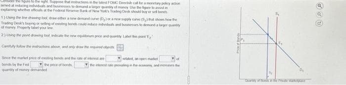 Consider the gure to the right. Suppose that instructions in the latest FOMC Directive call for a monetary policy action
aimed at inducing individuals and businesses to demand a larger quantity of money Use the figure to assist in
explaining whether officials at the Federal Reserve Bank of New York's Trading Desk should buy or sell bonds
1)Using the line drawing tool draw either a new demand curve (D₂) or a new supply curve (5₂) that shows how the
Trading Desk's buying or selling of existing bonds could induce individuals and businesses to demand a larger quantity
of money Property label your line
2.) Using the point drawing tool, indicate the new equilibrium price and quantity. Label this pont ,
Carefully follow the instructions above, and only driw the required objects
Since the market price of existing bonds and the rate of interest are
bonds by the Fed
the price of bonds
quantity of money demanded
related, an open market
d
the interest rate prevailing in the economy, and increases the