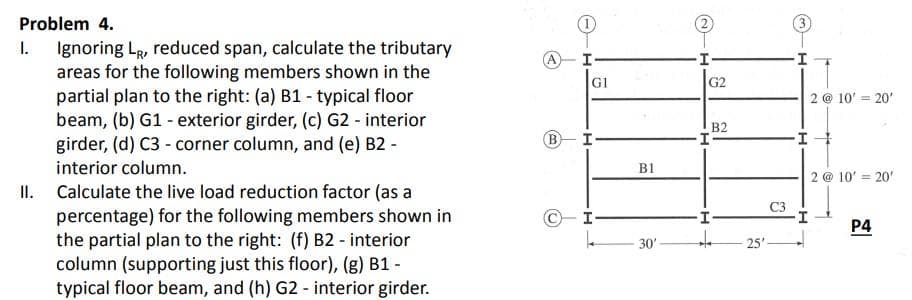 Problem 4.
I. Ignoring LR, reduced span, calculate the tributary
areas for the following members shown in the
partial plan to the right: (a) B1 - typical floor
beam, (b) G1 - exterior girder, (c) G2 - interior
girder, (d) C3 - corner column, and (e) B2 -
interior column.
II.
Calculate the live load reduction factor (as a
percentage) for the following members shown in
the partial plan to the right: (f) B2 - interior
column (supporting just this floor), (g) B1 -
typical floor beam, and (h) G2 - interior girder.
A
I-
GI
B I
C-I-
k
B1
30'
I
G2
I
H
B2
+ -25'
H
-I
4
I
2 @ 10' = 20'
I+
2 @ 10' = 20'
P4