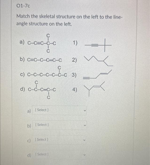 01-7c
Match the skeletal structure on the left to the line-
angle structure on the left.
C
cccdc
-C-
C
a) C-
d)
b) C=C-C-C-C-C 2)
с
c) C-C-c-c-cd-c 31
3)
C
adago
C
a) [Select]
b) [Select]
c) [Select]
1)
d) [Select]
4)
=+
K