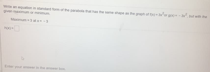 Write an equation in standard form of the parabola that has the same shape as the graph of f(x) = 3x or g(x) = - 3x, but with the
given maximum or minimum.
Maximum = 3 at x = -3
h(x) =
Enter your answer in the answer box.
