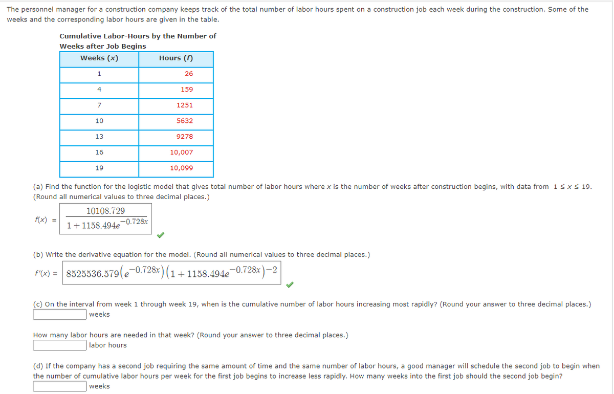 The personnel manager for a construction company keeps track of the total number of labor hours spent on a construction job each week during the construction. Some of the
weeks and the corresponding labor hours are given in the table.
Cumulative Labor-Hours by the Number of
Weeks after Job Begins
Weeks (x)
1
f(x) =
4
7
10
13
16
19
Hours (f)
10108.729
1+1158.494e-0.728x
26
159
1251
5632
9278
10,007
(a) Find the function for the logistic model that gives total number of labor hours where x is the number of weeks after construction begins, with data from 1 ≤ x ≤ 19.
(Round all numerical values to three decimal places.)
10,099
(b) Write the derivative equation for the model. (Round all numerical values to three decimal places.)
f'(x) = 8525536.579(e-0.728x) (1+1158.494e-0.728x)-2
(c) On the interval from week 1 through week 19, when is the cumulative number of labor hours increasing most rapidly? (Round your answer to three decimal places.)
weeks
How many labor hours are needed in that week? (Round your answer to three decimal places.)
labor hours
(d) If the company has a second job requiring the same amount of time and the same number of labor hours, a good manager will schedule the second job to begin when
the number of cumulative labor hours per week for the first job begins to increase less rapidly. How many weeks into the first job should the second job begin?
weeks