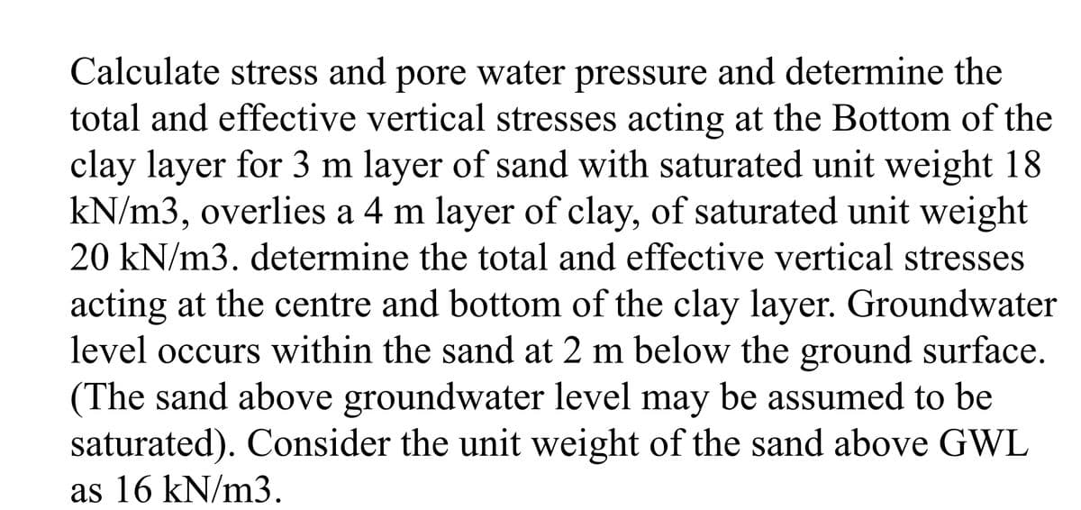 Calculate stress and pore water pressure and determine the
total and effective vertical stresses acting at the Bottom of the
clay layer for 3 m layer of sand with saturated unit weight 18
kN/m3, overlies a 4 m layer of clay, of saturated unit weight
20 kN/m3. determine the total and effective vertical stresses
acting at the centre and bottom of the clay layer. Groundwater
level occurs within the sand at 2 m below the ground surface.
(The sand above groundwater level may be assumed to be
saturated). Consider the unit weight of the sand above GWL
as 16 kN/m3.
