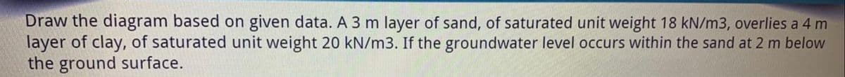 Draw the diagram based on given data. A 3 m layer of sand, of saturated unit weight 18 kN/m3, overlies a 4 m
layer of clay, of saturated unit weight 20 kN/m3. If the groundwater level occurs within the sand at 2 m below
the ground surface.
