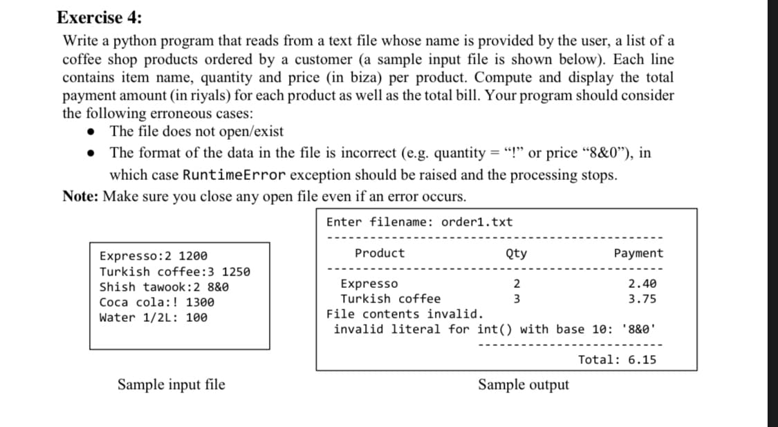 Exercise 4:
Write a python program that reads from a text file whose name is provided by the user, a list of a
coffee shop products ordered by a customer (a sample input file is shown below). Each line
contains item name, quantity and price (in biza) per product. Compute and display the total
payment amount (in riyals) for each product as well as the total bill. Your program should consider
the following erroneous cases:
The file does not open/exist
The format of the data in the file is incorrect (e.g. quantity = "!" or price “8&0"), in
which case RuntimeError exception should be raised and the processing stops.
Note: Make sure you close any open file even if an error occurs.
Enter filename: order1.txt
Product
Qty
Payment
Expresso:2 1200
Turkish coffee:3 1250
Expresso
Turkish coffee
Shish tawook:2 8&0
2
2.40
Coca cola: ! 1300
3
3.75
Water 1/2L: 100
File contents invalid.
invalid literal for int() with base 10: '8&0'
Total: 6.15
Sample input file
Sample output
