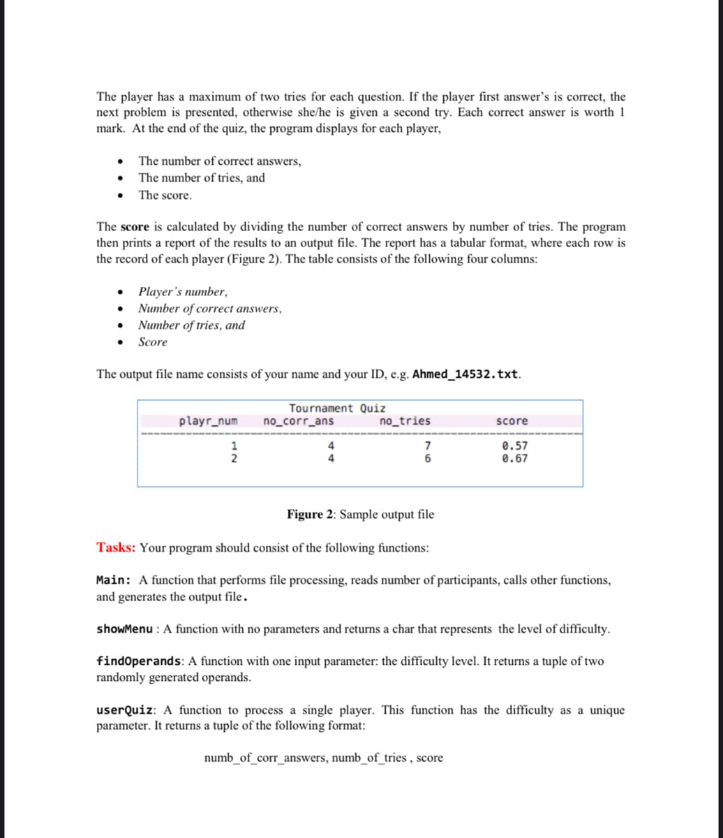 The player has a maximum of two tries for each question. If the player first answer's is correct, the
next problem is presented, otherwise she/he is given a second try. Each correct answer is worth 1
mark. At the end of the quiz, the program displays for each player,
• The number of correct answers,
The number of tries, and
The score.
The score is calculated by dividing the number of correct answers by number of tries. The program
then prints a report of the results to an output file. The report has a tabular format, where each row is
the record of each player (Figure 2). The table consists of the following four columns:
Player's number,
Number of correct answers,
Number of tries, and
Score
The output file name consists of your name and your ID, e.g. Ahmed_14532.txt.
Tournament Quiz
playr_num
no_corr_ans
no_tries
score
4
0.57
0.67
6.
Figure 2: Sample output file
Tasks: Your program should consist of the following functions:
Main: A function that performs file processing, reads number of participants, calls other functions,
and generates the output file.
showMenu : A function with no parameters and returns a char that represents the level of difficulty.
findOperands: A function with one input parameter: the difficulty level. It returns a tuple of two
randomly generated operands.
userQuiz: A function to process a single player. This function has the difficulty as a unique
parameter. It returns a tuple of the following format:
numb_of_corr_answers, numb_of_tries , score
