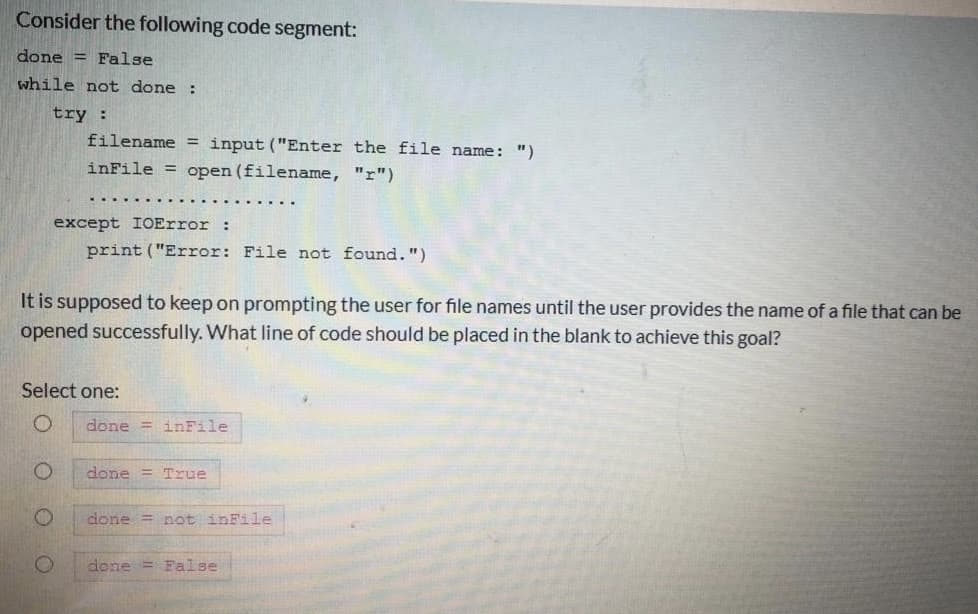 Consider the following code segment:
done = False
while not done :
try :
filename = input("Enter the file name: ")
inFile = open (filename, "r")
except IOError :
print ("Error: File not found.")
It is supposed to keep on prompting the user for file names until the user provides the name of a file that can be
opened successfully. What line of code should be placed in the blank to achieve this goal?
Select one:
done = inFile
done = True
done = not inFile
done = False
