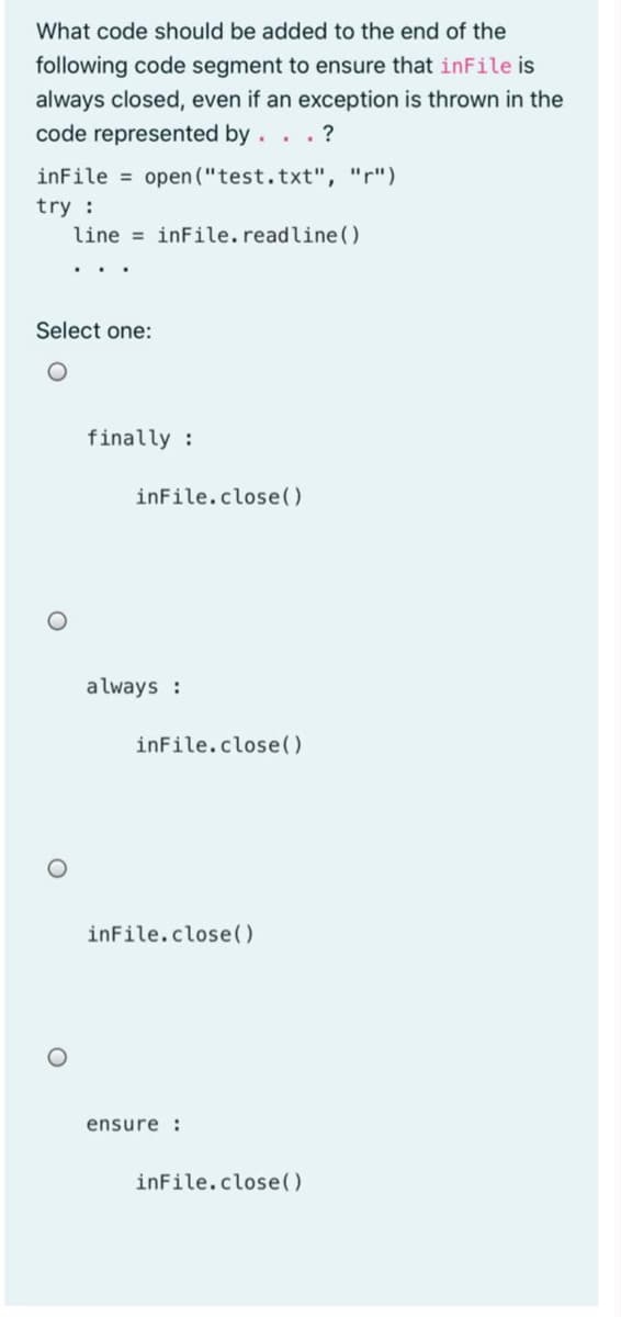 What code should be added to the end of the
following code segment to ensure that inFile is
always closed, even if an exception is thrown in the
code represented by. . .?
inFile = open ("test.txt", "r")
try :
line = inFile.readline().
Select one:
finally :
inFile.close()
always :
inFile.close()
inFile.close()
ensure :
inFile.close()
