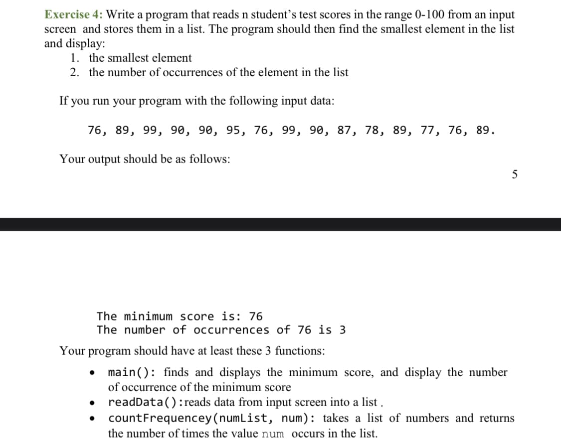 Exercise 4: Write a program that reads n student's test scores in the range 0-100 from an input
screen and stores them in a list. The program should then find the smallest element in the list
and display:
1. the smallest element
2. the number of occurrences of the element in the list
If you run your program with the following input data:
76, 89, 99, 90, 90, 95, 76, 99, 90, 87, 78, 89, 77, 76, 89.
Your output should be as follows:
5
The minimum score is: 76
The number of occurrences of 76 is 3
Your program should have at least these 3 functions:
• main(): finds and displays the minimum score, and display the number
of occurrence of the minimum score
readData(): reads data from input screen into a list .
• countFrequencey (numList, num): takes a list of numbers and returns
the number of times the value num occurs in the list.
