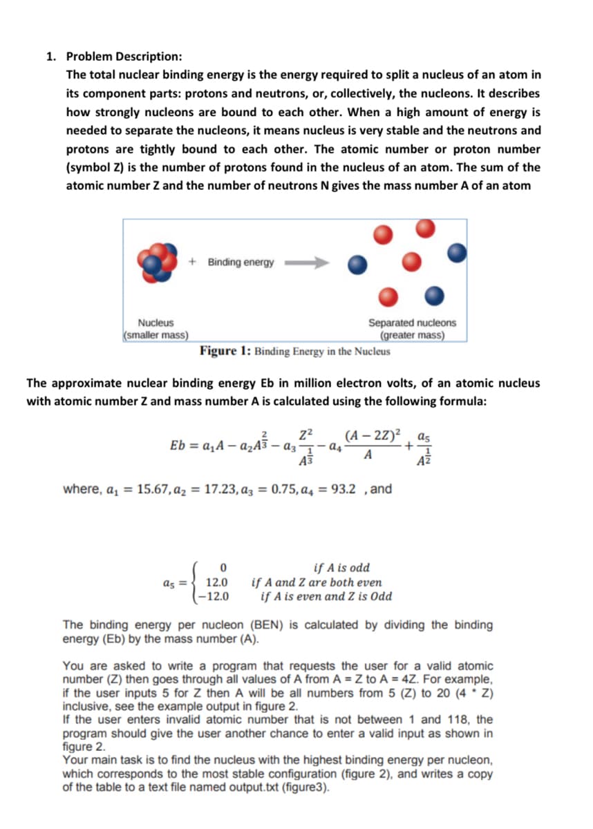 1. Problem Description:
The total nuclear binding energy is the energy required to split a nucleus of an atom in
its component parts: protons and neutrons, or, collectively, the nucleons. It describes
how strongly nucleons are bound to each other. When a high amount of energy is
needed to separate the nucleons, it means nucleus is very stable and the neutrons and
protons are tightly bound to each other. The atomic number or proton number
(symbol Z) is the number of protons found in the nucleus of an atom. The sum of the
atomic number Z and the number of neutrons N gives the mass number A of an atom
+ Binding energy
Separated nucleons
(greater mass)
Nucleus
(smaller mass)
Figure 1: Binding Energy in the Nucleus
The approximate nuclear binding energy Eb in million electron volts, of an atomic nucleus
with atomic number Z and mass number A is calculated using the following formula:
(А - 22)?
2
as
Eb = a,A – azA3 – az¬- a4
A
AZ
where, a, = 15.67, az = 17.23, az = 0.75, a4 = 93.2 ,and
if A is odd
if A and Z are both even
if A is even and Z is Odd
as = .
12.0
-12.0
The binding energy per nucleon (BEN) is calculated by dividing the binding
energy (Eb) by the mass number (A).
You are asked to write a program that requests the user for a valid atomic
number (Z) then goes through all values of A from A = Z to A = 4Z. For example,
if the user inputs 5 for Z then A will be all numbers from 5 (Z) to 20 (4 * Z)
inclusive, see the example output in figure 2.
If the user enters invalid atomic number that is not between 1 and 118, the
program should give the user another chance to enter a valid input as shown in
figure 2.
Your main task is to find the nucleus with the highest binding energy per nucleon,
which corresponds to the most stable configuration (figure 2), and writes a copy
of the table to a text file named output.txt (figure3).
