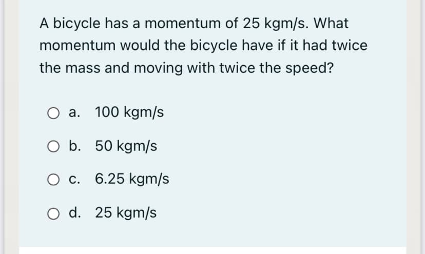 A bicycle has a momentum of 25 kgm/s. What
momentum would the bicycle have if it had twice
the mass and moving with twice the speed?
а. 100 kgm/s
O b. 50 kgm/s
О с. 6.25 kgm/s
O d. 25 kgm/s
