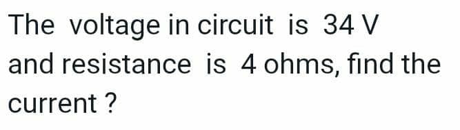 The voltage in circuit is 34 V
and resistance is 4 ohms, find the
current ?