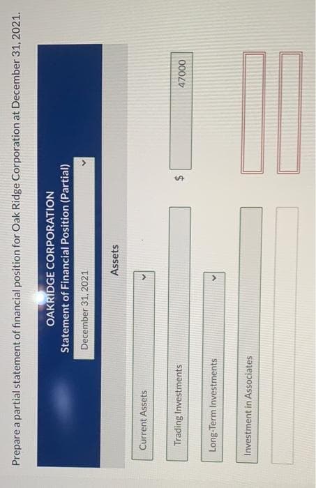 %24
Prepare a partial statement of financial position for Oak Ridge Corporation at December 31, 2021.
OAKRIDGE CORPORATION
Statement of Financial Position (Partial)
December 31, 2021
Assets
Current Assets
Trading Investments
000L
Long-Term Investments
Investment in Associates
