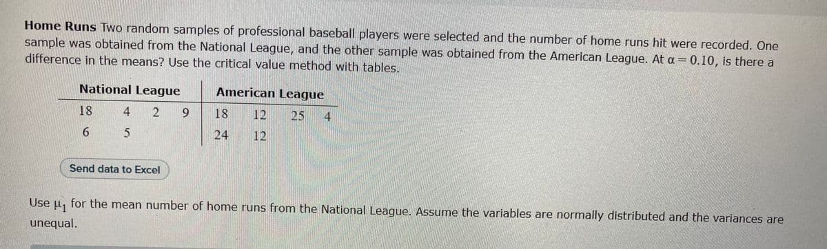 Home Runs Two random samples of professional baseball players were selected and the number of home runs hit were recorded. One
sample was obtained from the National League, and the other sample was obtained from the American League. At a = 0.10, is there a
difference in the means? Use the critical value method with tables.
National League
18
6
American League
25 4
4 2 9 18
5
Send data to Excel
Use μ₁
for the mean number of home runs from the National League. Assume the variables are normally distributed and the variances are
unequal.