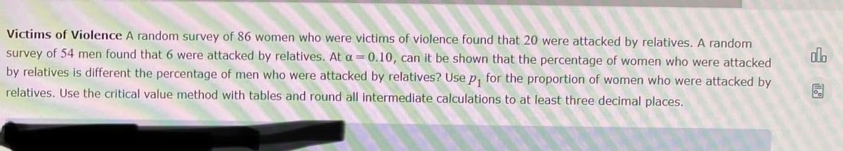 Victims of Violence A random survey of 86 women who were victims of violence found that 20 were attacked by relatives. A random
survey of 54 men found that 6 were attacked by relatives. At a = 0.10, can it be shown that the percentage of women who were attacked
by relatives is different the percentage of men who were attacked by relatives? Use p₁ for the proportion of women who were attacked by
relatives. Use the critical value method with tables and round all intermediate calculations to at least three decimal places.
olo