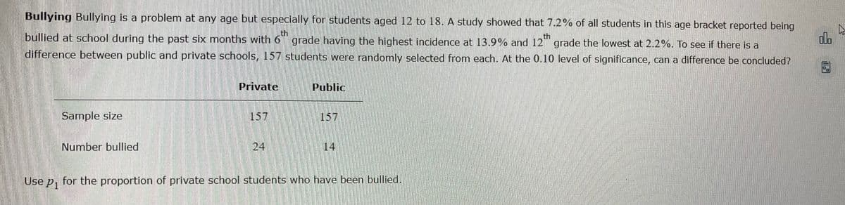 Bullying Bullying is a problem at any age but especially for students aged 12 to 18. A study showed that 7.2% of all students in this age bracket reported being
bullied at school during the past six months with 6th grade having the highest incidence at 13.9% and 12th grade the lowest at 2.2%. To see if there is a
difference between public and private schools, 157 students were randomly selected from each. At the 0.10 level of significance, can a difference be concluded?
Use P1
Sample size
Number bullied
Private
157
24
Public
157
14
for the proportion of private school students who have been bullied.
18
4