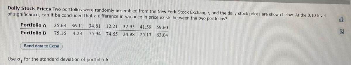 Daily Stock Prices Two portfolios were randomly assembled from the New York Stock Exchange, and the daily stock prices are shown below. At the 0.10 level
of significance, can it be concluded that a difference in variance in price exists between the two portfolios?
Portfolio A
Portfolio B
35.63 36.11 34.81 12.21 32.95 41.59 59.60
75.16 4.23 75.94 74.65 34.98 25.17 63.04
Send data to Excel
Use o. for the standard deviation of portfolio A.
olo