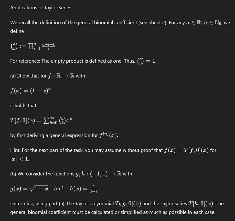 Applications of Taylor Series
We recall the definition of the general binomial coefficient (see Sheet 2): For any a Є R, n Є No, we
define
a-i+1
(²) = II²+1
For reference: The empty product is defined as one. Thus, (a)
(a) Show that for f : R→ R with
f(x) = (1+x)ª
it holds that
T[ƒ,0](x) = Σxo (2) xk
by first deriving a general expression for f(n) (x).
= 1.
Hint: For the next part of the task, you may assume without proof that f(x) = T[ƒ,0](x) for
|x| < 1.
(b) We consider the functions g, h : (−1,1) → R with
g(x)=√1+x and h(x)
=
1
1+2
Determine, using part (a), the Taylor polynomial T5 [g, 0] (x) and the Taylor series T[h, 0](x). The
general binomial coefficient must be calculated or simplified as much as possible in each case.