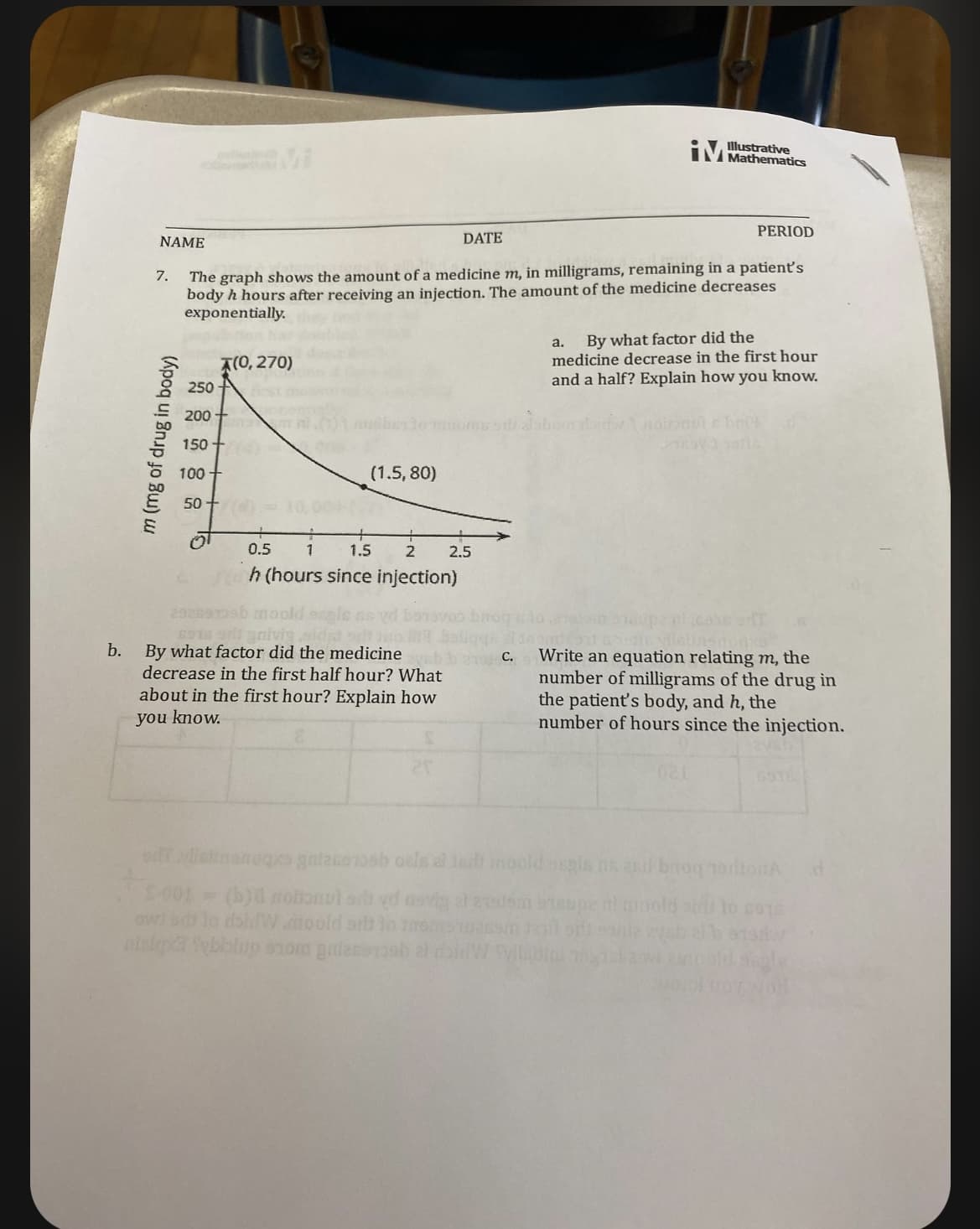 b.
NAME
7.
m (mg of drug in body)
PERIOD
The graph shows the amount of a medicine m, in milligrams, remaining in a patient's
body h hours after receiving an injection. The amount of the medicine decreases
exponentially.
250-
200+
150
100
50
(0,270)
(1.5,80)
0.5
1
1.5
2
h (hours since injection)
292899b moold
6918 97 gnivig sida
By what factor did the medicine
decrease in the first half hour? What
about in the first hour? Explain how
you know.
DATE
2.5
i
C.
Illustrative
a. By what factor did the
medicine decrease in the first hour
and a half? Explain how you know.
daidw noinnule bry
Write an equation relating m, the
number of milligrams of the drug in
the patient's body, and h, the
number of hours since the injection.
of ylissanoqxo gnlacemosh oels al jadi moold osgla ns and broq nonton
S-001 = (b) nobonul si yo asvig al 27sdem bisupe
owed to doiW mooid att lo
nisk Tybblup som guleroob at allW