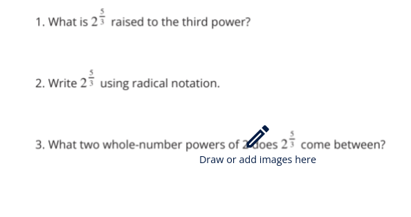 1. What is 23 raised to the third power?
2. Write 2 using radical notation.
3. What two whole-number powers of oes 23 come between?
Draw or add images here