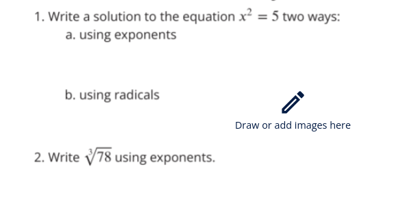 1. Write a solution to the equation x² = 5 two ways:
a. using exponents
b. using radicals
2. Write 78 using exponents.
Draw or add images here