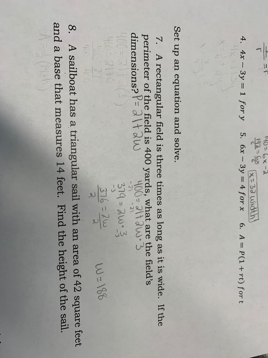 146 =6x -2
%3D
4. 4x – 3y = 1 for y
4x=1134
x= 32 width
- 3y = 4 for x
5. 6x -
6. A = P(1+rt) for t
Set up an equation and solve.
7. A rectangular field is three times as long as it is wide. If the
perimeter of the field is 400 yards, what are the field's
dimensions? P=+2w
400= 211aw-3
-21
-21
379=2w3
400-2116
400-27
405 40
-3
376= 2w
W=186
8. A sailboat has a triangular sail with an area of 42 square feet
and a base that measures 14 feet. Find the height of the sail.
