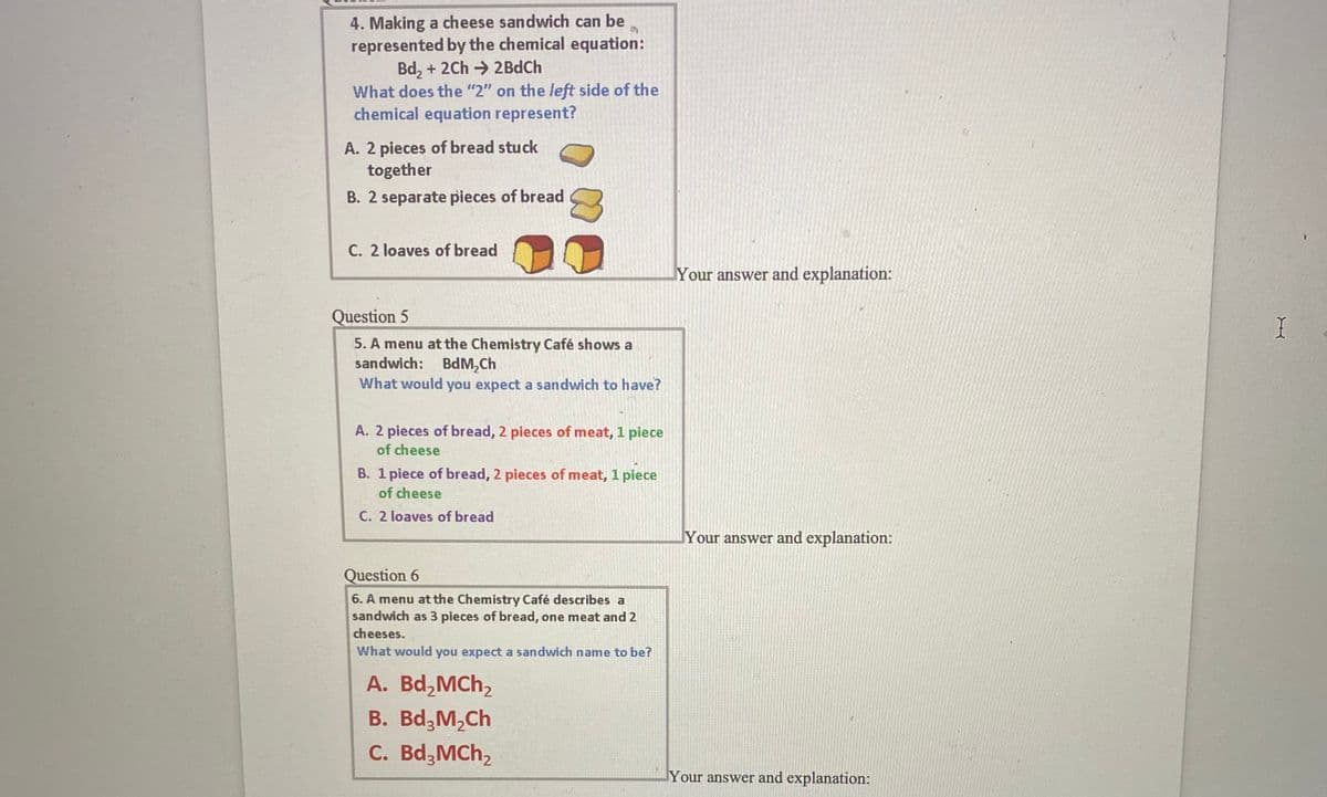 4. Making a cheese sandwich can be
represented by the chemical equation:
Bd, + 2Ch → 2BdCh
What does the "2" on the left side of the
chemical equation represent?
A. 2 pieces of bread stuck
together
B. 2 separate pieces of bread
C. 2 loaves of bread
Your answer and explanation:
Question 5
5. A menu at the Chemistry Café shows a
sandwich: BdM,Ch
What would you expect a sandwich to have?
A. 2 pieces of bread, 2 pieces of meat, 1 piece
of cheese
B. 1 piece of bread, 2 pieces of meat, 1 piece
of cheese
C. 2 loaves of bread
Your answer and explanation:
Question 6
6. A menu at the Chemistry Café describes a
sandwich as 3 pieces of bread, one meat and 2
cheeses.
What would you expect a sandwich name to be?
А. Bd,Mchz
В. Bd,M,Ch
C. Bd,MCh,
Your answer and explanation:
