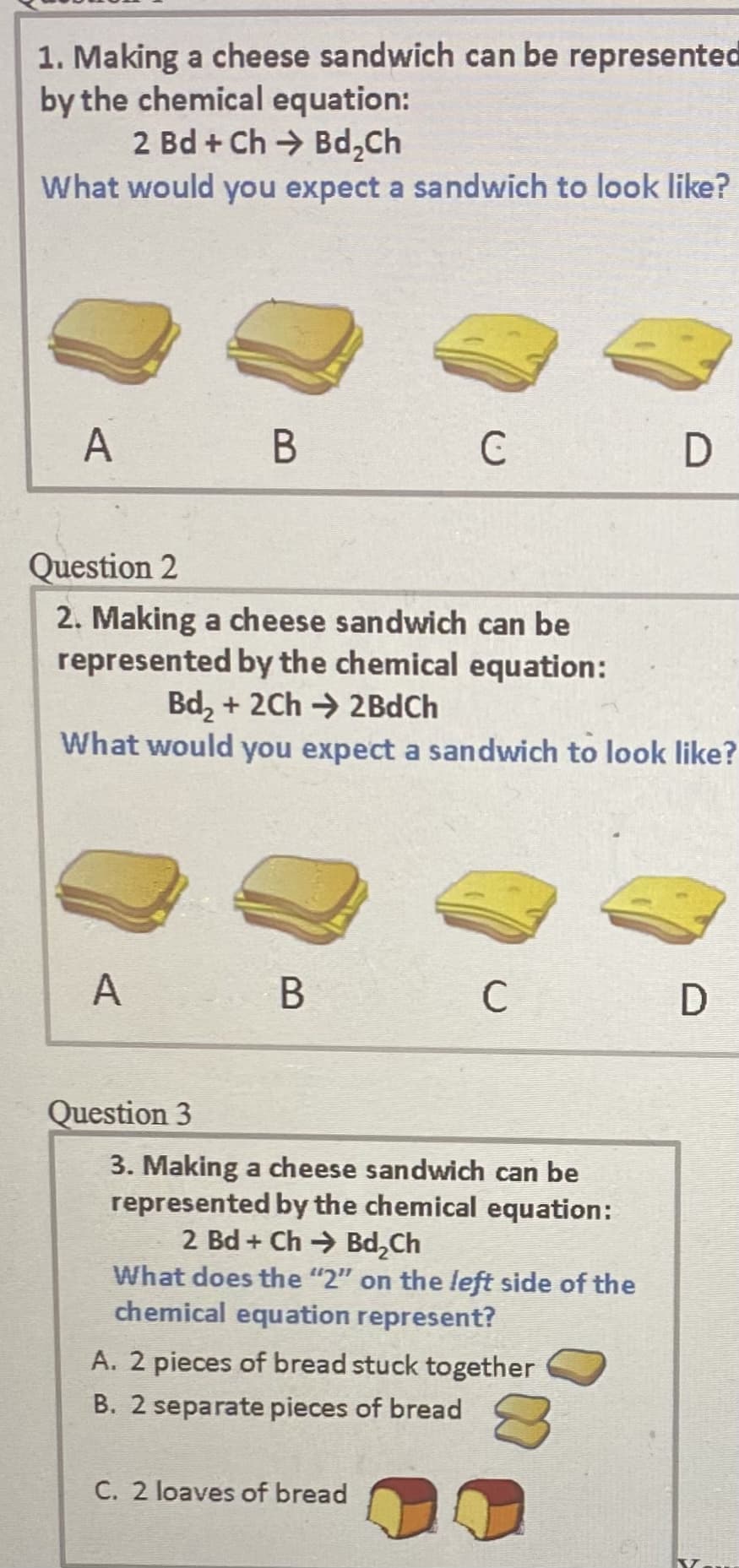 1. Making a cheese sandwich can be represented
by the chemical equation:
2 Bd + Ch → Bd,Ch
What would you expect a sandwich to look like?
A
В
C
Question 2
2. Making a cheese sandwich can be
represented by the chemical equation:
Bd, + 2Ch → 2BdCh
What would you expect a sandwich to look like?
A
В
C
Question 3
3. Making a cheese sandwich can be
represented by the chemical equation:
2 Bd + Ch Bd,Ch
What does the "2" on the left side of the
chemical equation represent?
A. 2 pieces of bread stuck together
B. 2 separate pieces of bread
C. 2 loaves of bread
