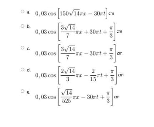 O a. 0,03 cos 150V14nx - 30nt cm
Ob.
0,03 cos
3V14
ax +30at +
7
cm
3V14
ar -30nt +
7
0,03 cos
cm
0,03 cos
3
2 14
15
- nt +
cm
V14
0,03 cos
nx 30nt+
525
cm
5/3
