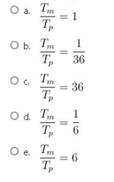 Tm
= 1
a.
O b. Tm
Tp
1
36
Tm
= 36
T,
Od.
Т
Tp
O e. Tm
= 6
T,
116
