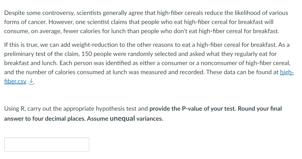 Despite some controversy, scientists generally agree that high-fiber cereals reduce the likelihood of various
forms of cancer. However, one scientist claims that people who eat high-fiber cereal for breakfast will
consume, on average, fewer calories for lunch than people who don't eat high-fiber cereal for breakfast.
If this is true, we can add weight-reduction to the other reasons to eat a high-fiber cereal for breakfast. As a
preliminary test of the claim, 150 people were randomly selected and asked what they regularly eat for
breakfast and lunch. Each person was identified as either a consumer or a nonconsumer of high-fiber cereal,
and the number of calories consumed at lunch was measured and recorded. These data can be found at high-
fiber.csv
Using R, carry out the appropriate hypothesis test and provide the P-value of your test. Round your final
answer to four decimal places. Assume unequal variances.