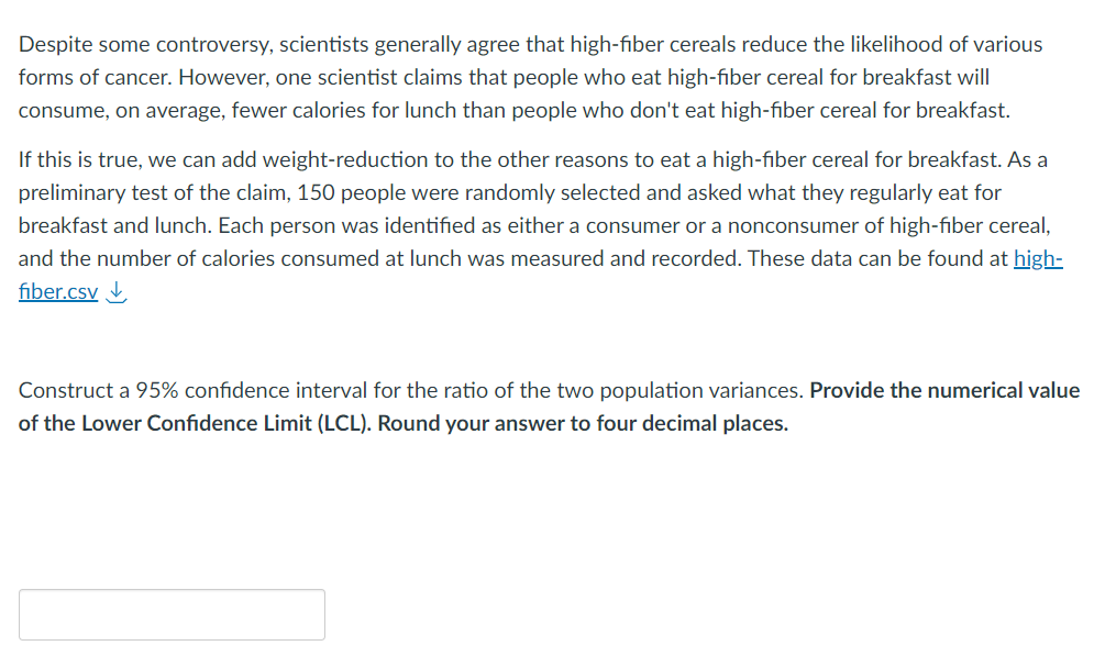 Despite some controversy, scientists generally agree that high-fiber cereals reduce the likelihood of various
forms of cancer. However, one scientist claims that people who eat high-fiber cereal for breakfast will
consume, on average, fewer calories for lunch than people who don't eat high-fiber cereal for breakfast.
If this is true, we can add weight-reduction to the other reasons to eat a high-fiber cereal for breakfast. As a
preliminary test of the claim, 150 people were randomly selected and asked what they regularly eat for
breakfast and lunch. Each person was identified as either a consumer or a nonconsumer of high-fiber cereal,
and the number of calories consumed at lunch was measured and recorded. These data can be found at high-
fiber.csv
Construct a 95% confidence interval for the ratio of the two population variances. Provide the numerical value
of the Lower Confidence Limit (LCL). Round your answer to four decimal places.