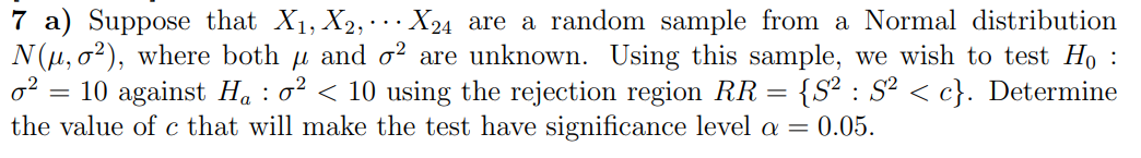 7 a) Suppose that X₁, X₂, X24 are a random sample from a Normal distribution
N(μ, o2), where both μ and o2 are unknown. Using this sample, we wish to test Ho :
0²: = 10 against H₁ : 0² < 10 using the rejection region RR = {S² : S² < c}. Determine
the value of c that will make the test have significance level a = 0.05.