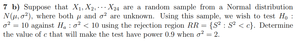 7 b) Suppose that X₁, X2,
X24 are a random sample from a Normal distribution
N(μ, o2), where both µ and o² are unknown. Using this sample, we wish to test Ho
0² = 10 against Ha: o² < 10 using the rejection region RR = {S²: S² < c}. Determine
the value of c that will make the test have power 0.9 when o² = 2.