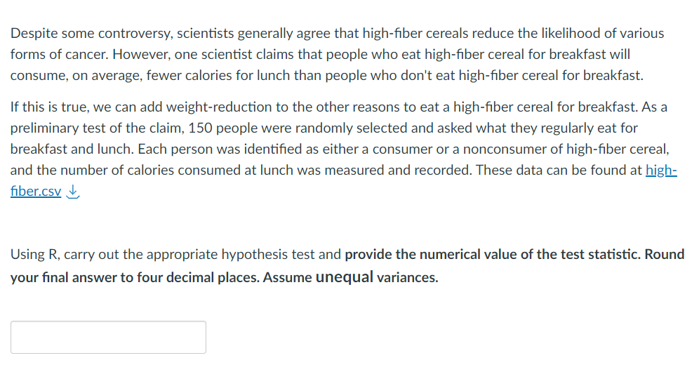 Despite some controversy, scientists generally agree that high-fiber cereals reduce the likelihood of various
forms of cancer. However, one scientist claims that people who eat high-fiber cereal for breakfast will
consume, on average, fewer calories for lunch than people who don't eat high-fiber cereal for breakfast.
If this is true, we can add weight-reduction to the other reasons to eat a high-fiber cereal for breakfast. As a
preliminary test of the claim, 150 people were randomly selected and asked what they regularly eat for
breakfast and lunch. Each person was identified as either a consumer or a nonconsumer of high-fiber cereal,
and the number of calories consumed at lunch was measured and recorded. These data can be found at high-
fiber.csv↓
Using R, carry out the appropriate hypothesis test and provide the numerical value of the test statistic. Round
your final answer to four decimal places. Assume unequal variances.