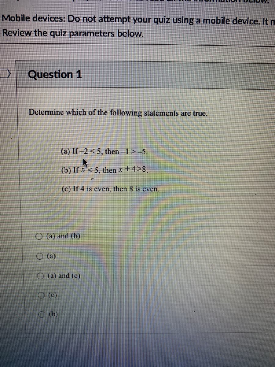 Mobile devices: Do not attempt your quiz using a mobile device. It m
Review the quiz parameters below.
Question 1
Determine which of the following statements are true.
(a) If-2 < 5, then -1 > -5.
(b) If x< 5, then x + 4>8
(c) If 4 is even, then 8 is even.
(a) and (b)
(a)
(a) and (c)
(c)
(b)
