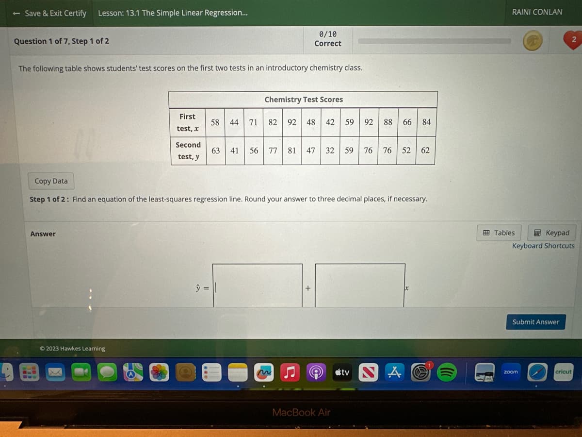 - Save & Exit Certify Lesson: 13.1 The Simple Linear Regression...
Question 1 of 7, Step 1 of 2
The following table shows students' test scores on the first two tests in an introductory chemistry class.
Answer
8.0
Bus
First
test, x
Second
test, y
Ⓒ2023 Hawkes Learning
0/10
Correct
58 44
y =
Chemistry Test Scores
71 82 92 48 42
Copy Data
Step 1 of 2: Find an equation of the least-squares regression line. Round your answer to three decimal places, if necessary.
59 92 88 66 84
63 41 56 77 81 47 32 59 76 76
76 52 62
e tv
MacBook Air
px
RAINI CONLAN
Tables
Keypad
Keyboard Shortcuts
Submit Answer
2
zoom
cricut