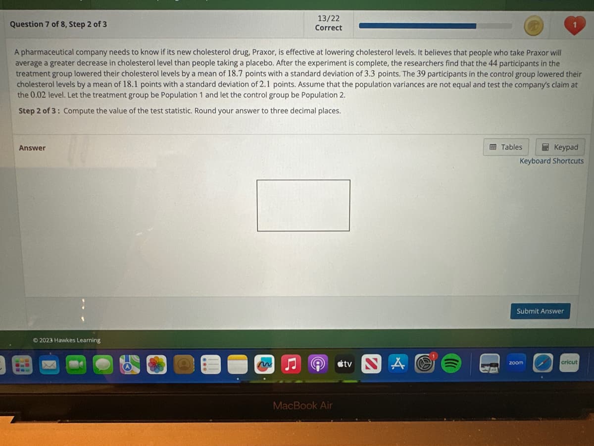 Question 7 of 8, Step 2 of 3
Answer
A pharmaceutical company needs to know if its new cholesterol drug, Praxor, is effective at lowering cholesterol levels. It believes that people who take Praxor will
average a greater decrease in cholesterol level than people taking a placebo. After the experiment is complete, the researchers find that the 44 participants in the
treatment group lowered their cholesterol levels by a mean of 18.7 points with a standard deviation of 3.3 points. The 39 participants in the control group lowered their
cholesterol levels by a mean of 18.1 points with a standard deviation of 2.1 points. Assume that the population variances are not equal and test the company's claim at
the 0.02 level. Let the treatment group be Population 1 and let the control group be Population 2.
Step 2 of 3: Compute the value of the test statistic. Round your answer to three decimal places.
6.
www
© 2023 Hawkes Learning
LS
13/22
Correct
D
MacBook Air
tv
Tables
Keypad
Keyboard Shortcuts
1
Submit Answer
zoom
cricut