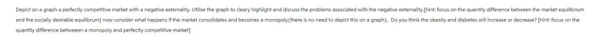 Depict on a graph a perfectly competitive market with a negative externality. Utilise the graph to cleary highlight and discuss the problems associated with the negative externality.[hint: focus on the quantity difference between the market equilibrium
and the socially desirable equilibrum] now consider what happens if the market consolidates and becomes a monopoly (there is no need to depict this on a graph). Do you think the obesity and diabetes will increase or decrease? [hint: focus on the
quantity difference betweeen a monopoly and perfectly competitive market]