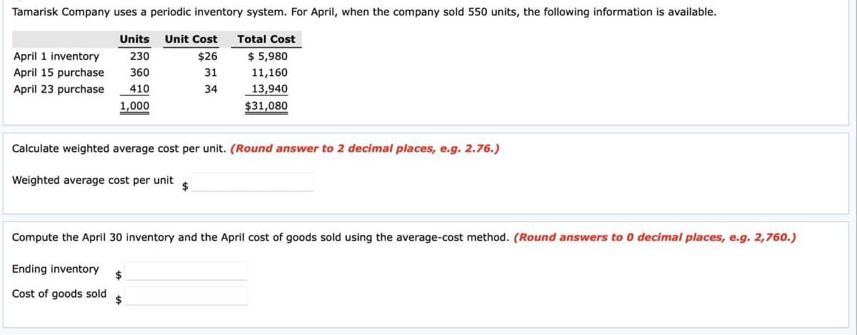 Tamarisk Company uses a periodic inventory system. For April, when the company sold 550 units, the following information is available.
Units
Unit Cost
Total Cost
April 1 inventory
230
$26
$ 5,980
April 15 purchase
360
31
11,160
April 23 purchase
410
34
1,000
13,940
$31,080
Calculate weighted average cost per unit. (Round answer to 2 decimal places, e.g. 2.76.)
Weighted average cost per unit
Compute the April 30 inventory and the April cost of goods sold using the average-cost method. (Round answers to 0 decimal places, e.g. 2,760.)
Ending inventory
Cost of goods sold