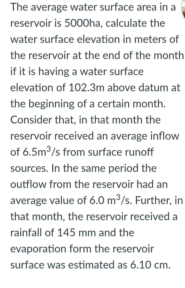 The average water surface area in a
reservoir is 5000ha, calculate the
water surface elevation in meters of
the reservoir at the end of the month
if it is having a water surface
elevation of 102.3m above datum at
the beginning of a certain month.
Consider that, in that month the
reservoir received an average inflow
of 6.5m3/s from surface runoff
sources. In the same period the
outflow from the reservoir had an
average value of 6.0 m3/s. Further, in
that month, the reservoir received a
rainfall of 145 mm and the
evaporation form the reservoir
surface was estimated as 6.10 cm.
